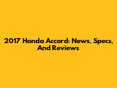 2017 Honda Accord: News, Specs, And Reviews