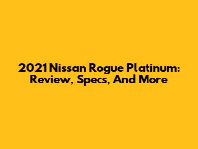 2021 Nissan Rogue Platinum: Review, Specs, And More