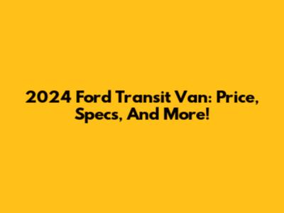 2024 Ford Transit Van: Price, Specs, And More!
