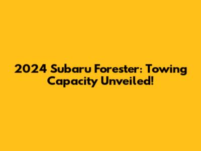 2024 Subaru Forester: Towing Capacity Unveiled!
