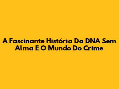 A Fascinante História Da DNA Sem Alma E O Mundo Do Crime