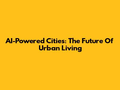 AI-Powered Cities: The Future Of Urban Living