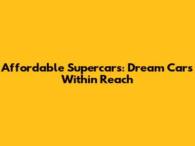 Affordable Supercars: Dream Cars Within Reach