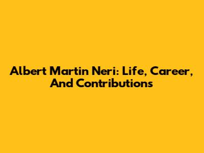 Albert Martin Neri: Life, Career, And Contributions