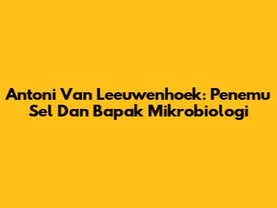 Antoni Van Leeuwenhoek: Penemu Sel Dan Bapak Mikrobiologi