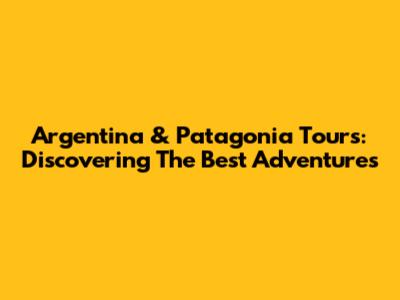 Argentina & Patagonia Tours: Discovering The Best Adventures