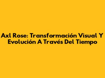 Axl Rose: Transformación Visual Y Evolución A Través Del Tiempo