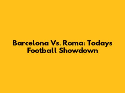 Barcelona Vs. Roma: Today's Football Showdown