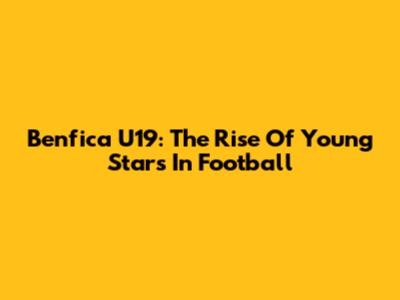 Benfica U19: The Rise Of Young Stars In Football