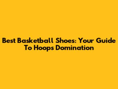 Best Basketball Shoes: Your Guide To Hoops Domination
