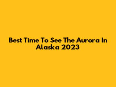 Best Time To See The Aurora In Alaska 2023