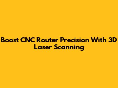 Boost CNC Router Precision With 3D Laser Scanning