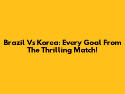 Brazil Vs Korea: Every Goal From The Thrilling Match!