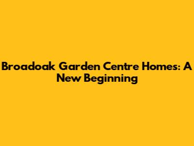 Broadoak Garden Centre Homes: A New Beginning