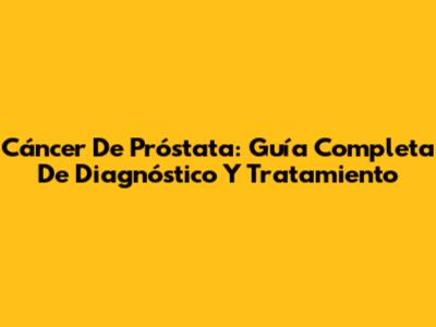Cáncer De Próstata: Guía Completa De Diagnóstico Y Tratamiento