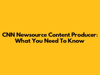 CNN Newsource Content Producer: What You Need To Know