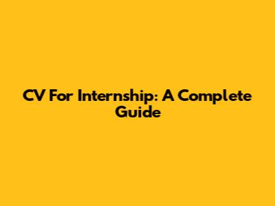 CV For Internship: A Complete Guide