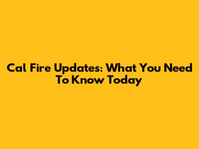 Cal Fire Updates: What You Need To Know Today