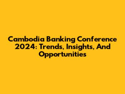 Cambodia Banking Conference 2024: Trends, Insights, And Opportunities