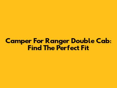 Camper For Ranger Double Cab: Find The Perfect Fit