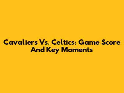 Cavaliers Vs. Celtics: Game Score And Key Moments
