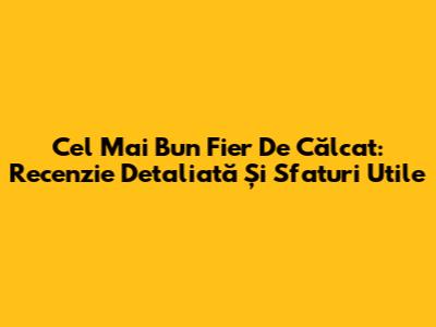 Cel Mai Bun Fier De Călcat: Recenzie Detaliată Și Sfaturi Utile