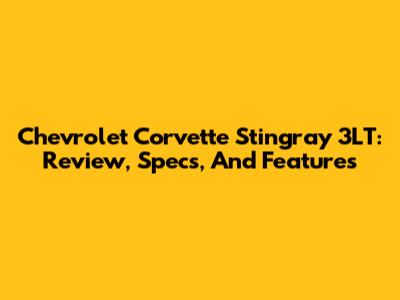 Chevrolet Corvette Stingray 3LT: Review, Specs, And Features
