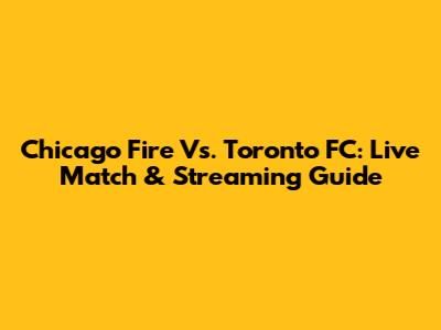 Chicago Fire Vs. Toronto FC: Live Match & Streaming Guide