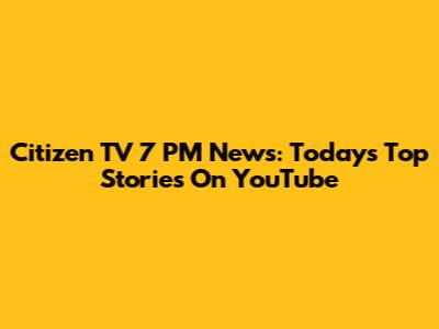 Citizen TV 7 PM News: Today's Top Stories On YouTube
