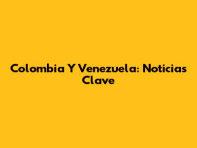 Colombia Y Venezuela: Noticias Clave