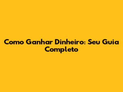 Como Ganhar Dinheiro: Seu Guia Completo