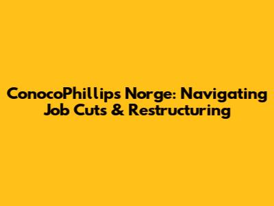 ConocoPhillips Norge: Navigating Job Cuts & Restructuring
