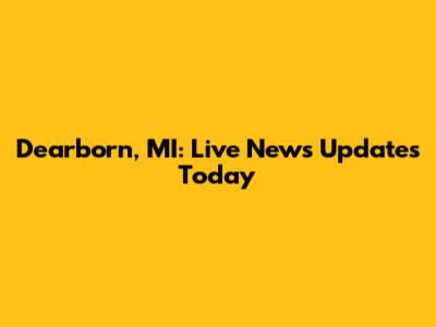 Dearborn, MI: Live News Updates Today