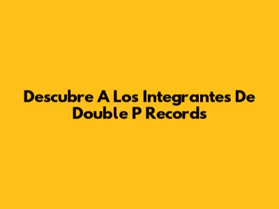 Descubre A Los Integrantes De Double P Records