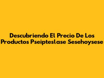 Descubriendo El Precio De Los Productos Pseipteslase Sesehoysese