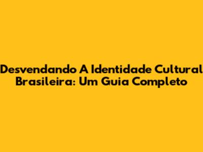 Desvendando A Identidade Cultural Brasileira: Um Guia Completo