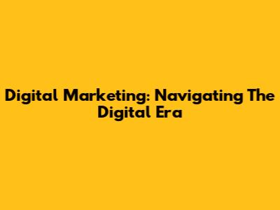 Digital Marketing: Navigating The Digital Era