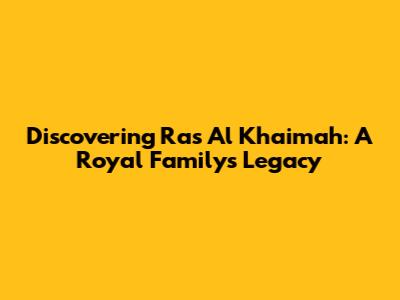 Discovering Ras Al Khaimah: A Royal Family's Legacy