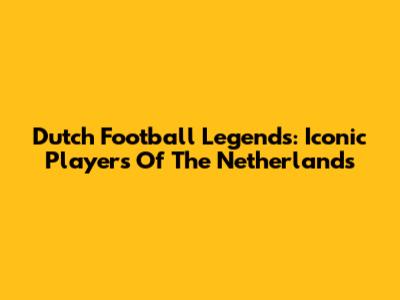 Dutch Football Legends: Iconic Players Of The Netherlands