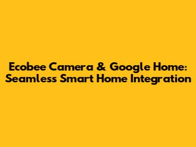 Ecobee Camera & Google Home: Seamless Smart Home Integration