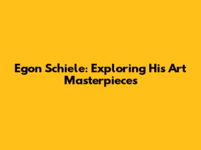 Egon Schiele: Exploring His Art Masterpieces