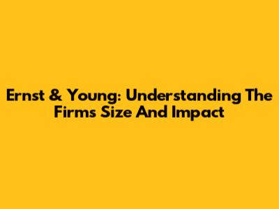 Ernst & Young: Understanding The Firm's Size And Impact