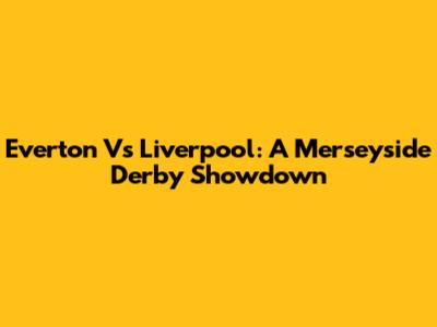 Everton Vs Liverpool: A Merseyside Derby Showdown