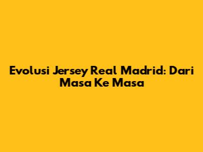 Evolusi Jersey Real Madrid: Dari Masa Ke Masa