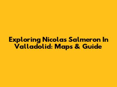Exploring Nicolas Salmeron In Valladolid: Maps & Guide