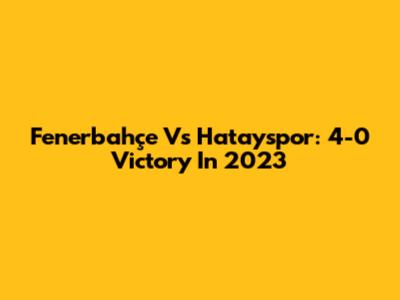 Fenerbahçe Vs Hatayspor: 4-0 Victory In 2023
