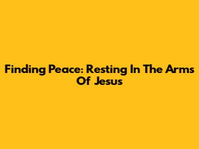Finding Peace: Resting In The Arms Of Jesus