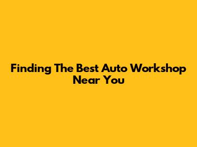 Finding The Best Auto Workshop Near You