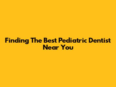 Finding The Best Pediatric Dentist Near You