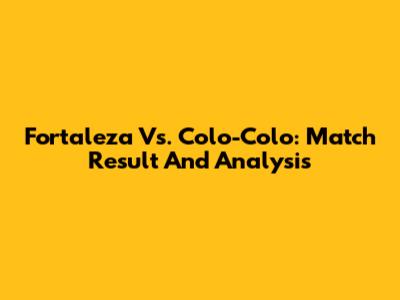 Fortaleza Vs. Colo-Colo: Match Result And Analysis